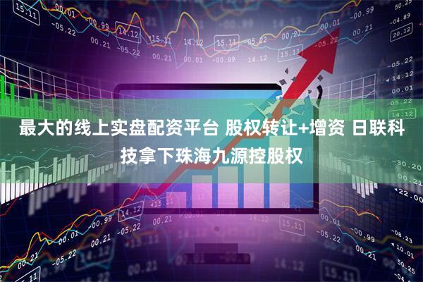 最大的线上实盘配资平台 股权转让+增资 日联科技拿下珠海九源控股权