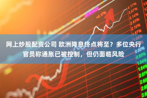 网上炒股配资公司 欧洲降息终点将至？多位央行官员称通胀已被控制，但仍面临风险
