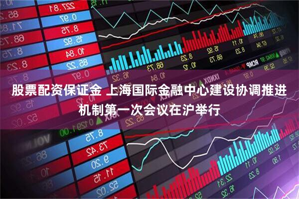 股票配资保证金 上海国际金融中心建设协调推进机制第一次会议在沪举行