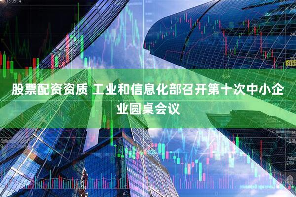 股票配资资质 工业和信息化部召开第十次中小企业圆桌会议