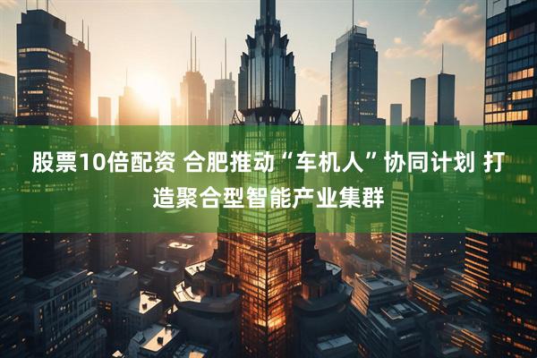 股票10倍配资 合肥推动“车机人”协同计划 打造聚合型智能产业集群