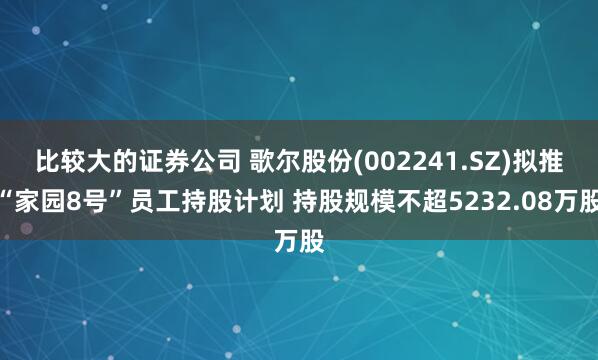 比较大的证券公司 歌尔股份(002241.SZ)拟推“家园8号”员工持股计划 持股规模不超5232.08万股