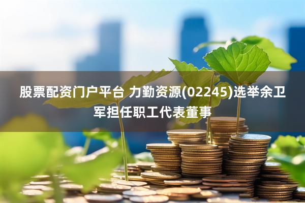 股票配资门户平台 力勤资源(02245)选举余卫军担任职工代表董事