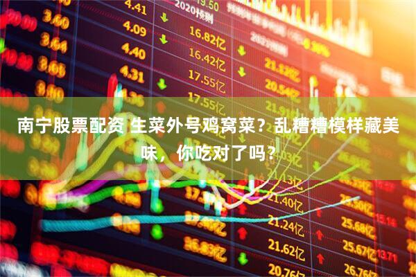 南宁股票配资 生菜外号鸡窝菜？乱糟糟模样藏美味，你吃对了吗？