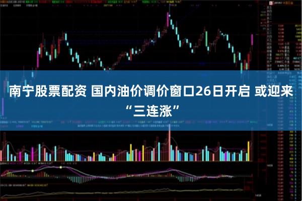 南宁股票配资 国内油价调价窗口26日开启 或迎来“三连涨”