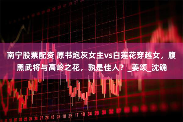 南宁股票配资 原书炮灰女主vs白莲花穿越女，腹黑武将与高岭之花，孰是佳人？_姜颂_沈确