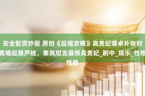 安全配资炒股 原创《延禧攻略》高贵妃谭卓补妆时竟唱起葫芦娃，秦岚坦言最恨高贵妃_剧中_娱乐_性格