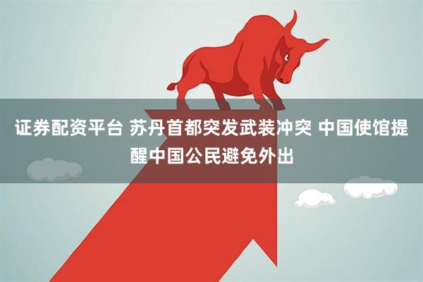 证券配资平台 苏丹首都突发武装冲突 中国使馆提醒中国公民避免外出