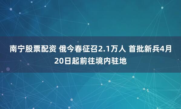 南宁股票配资 俄今春征召2.1万人 首批新兵4月20日起前往境内驻地