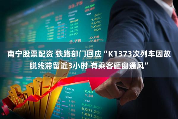 南宁股票配资 铁路部门回应“K1373次列车因故脱线滞留近3小时 有乘客砸窗通风”