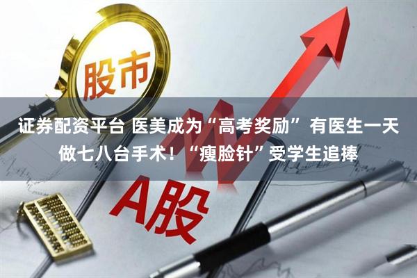 证券配资平台 医美成为“高考奖励” 有医生一天做七八台手术！“瘦脸针”受学生追捧