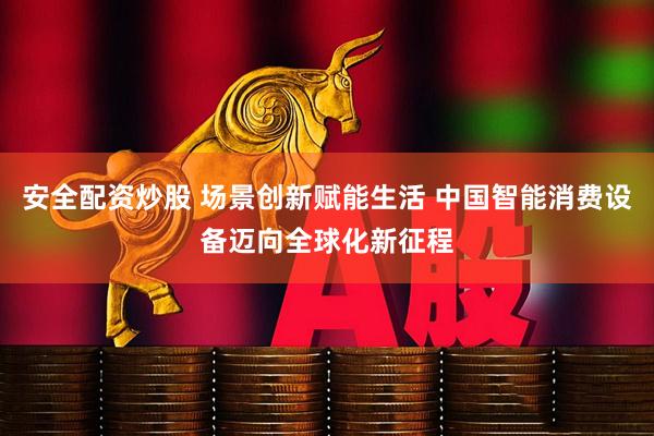 安全配资炒股 场景创新赋能生活 中国智能消费设备迈向全球化新征程
