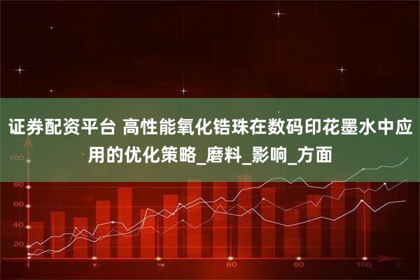 证券配资平台 高性能氧化锆珠在数码印花墨水中应用的优化策略_磨料_影响_方面