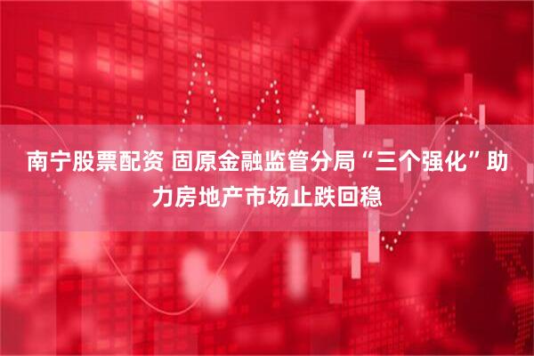 南宁股票配资 固原金融监管分局“三个强化”助力房地产市场止跌回稳