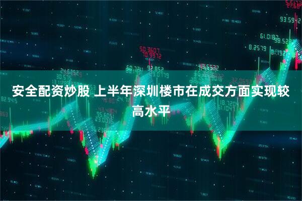 安全配资炒股 上半年深圳楼市在成交方面实现较高水平