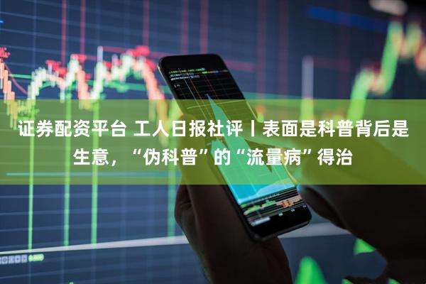 证券配资平台 工人日报社评丨表面是科普背后是生意，“伪科普”的“流量病”得治