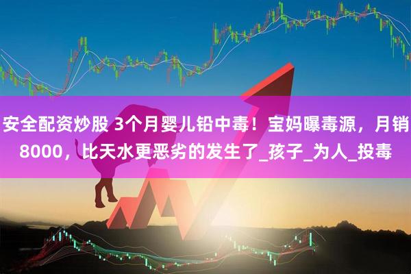 安全配资炒股 3个月婴儿铅中毒！宝妈曝毒源，月销8000，比天水更恶劣的发生了_孩子_为人_投毒