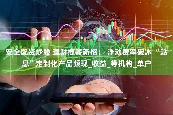 安全配资炒股 理财揽客新招： 浮动费率破冰 “贴息”定制化产品频现_收益_等机构_单户