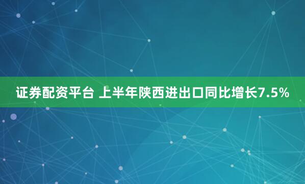 证券配资平台 上半年陕西进出口同比增长7.5%