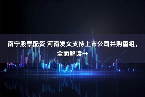 南宁股票配资 河南发文支持上市公司并购重组，全面解读→