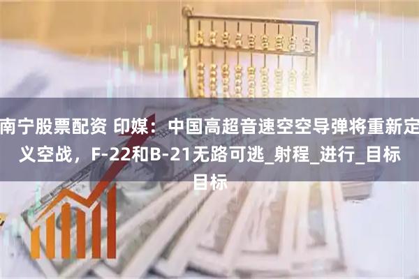 南宁股票配资 印媒：中国高超音速空空导弹将重新定义空战，F-22和B-21无路可逃_射程_进行_目标