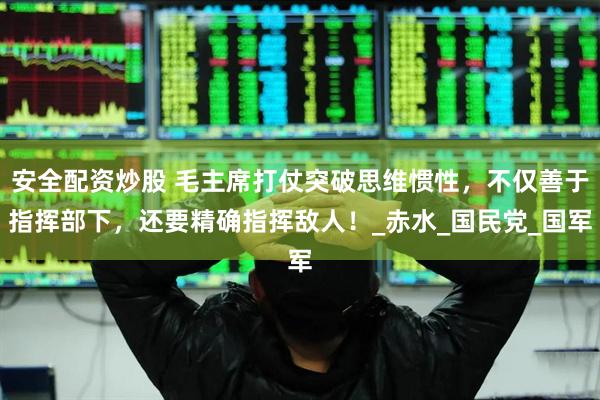 安全配资炒股 毛主席打仗突破思维惯性，不仅善于指挥部下，还要精确指挥敌人！_赤水_国民党_国军
