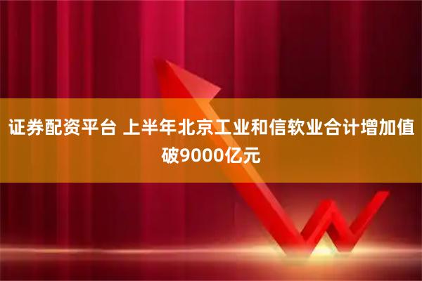 证券配资平台 上半年北京工业和信软业合计增加值破9000亿元