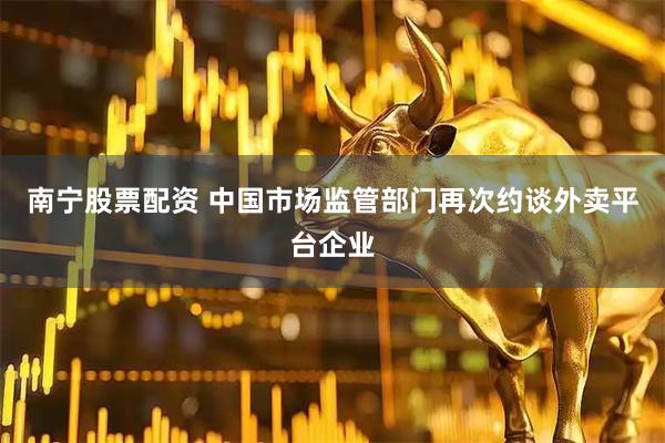 南宁股票配资 中国市场监管部门再次约谈外卖平台企业