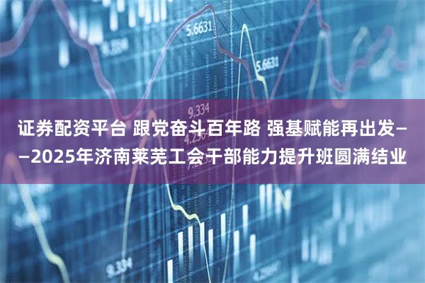 证券配资平台 跟党奋斗百年路 强基赋能再出发——2025年济南莱芜工会干部能力提升班圆满结业