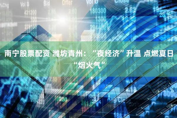 南宁股票配资 潍坊青州：“夜经济”升温 点燃夏日“烟火气”