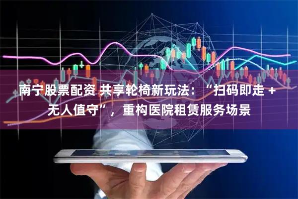 南宁股票配资 共享轮椅新玩法：“扫码即走 + 无人值守”，重构医院租赁服务场景