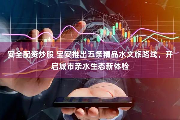 安全配资炒股 宝安推出五条精品水文旅路线，开启城市亲水生态新体验