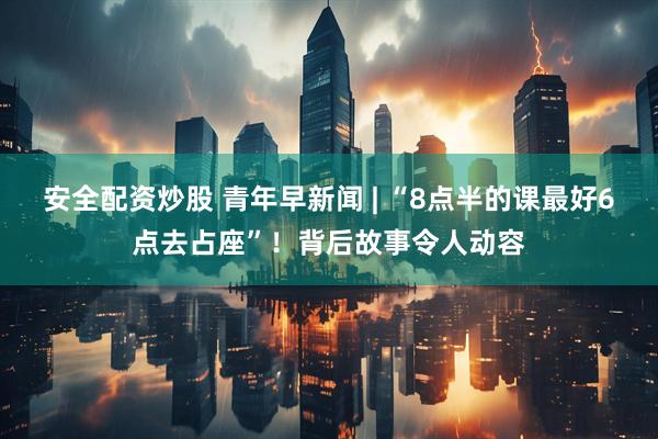 安全配资炒股 青年早新闻 | “8点半的课最好6点去占座”！背后故事令人动容