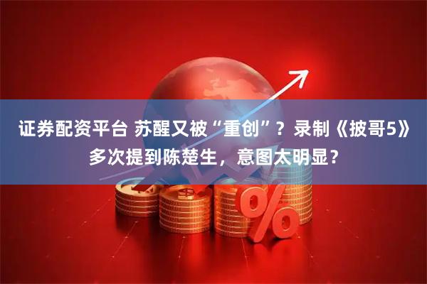 证券配资平台 苏醒又被“重创”？录制《披哥5》多次提到陈楚生，意图太明显？