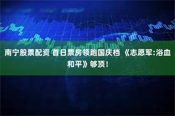 南宁股票配资 首日票房领跑国庆档 《志愿军:浴血和平》够顶！