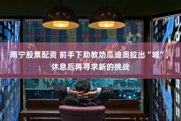 南宁股票配资 前手下助教劝瓜迪奥拉出“城”, 休息后再寻求新的挑战