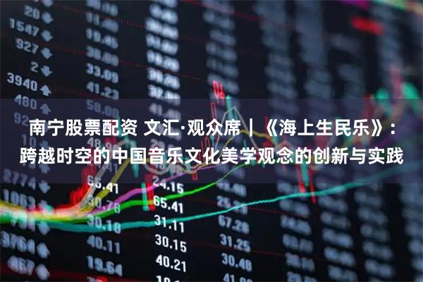 南宁股票配资 文汇·观众席|《海上生民乐》:跨越时空的中国音乐文化美学观念的创新与实践