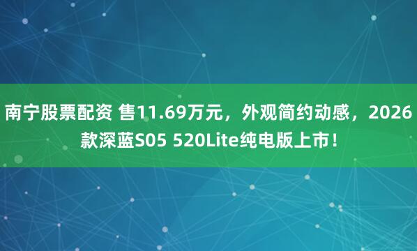 南宁股票配资 售11.69万元,外观简约动感,2026款深蓝S05 520Lite纯电版上市!