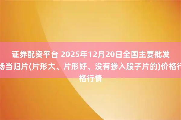 证券配资平台 2025年12月20日全国主要批发市场当归片(片形大、片形好、没有掺入股子片的)价格行情