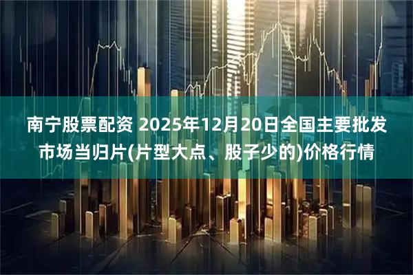 南宁股票配资 2025年12月20日全国主要批发市场当归片(片型大点、股子少的)价格行情