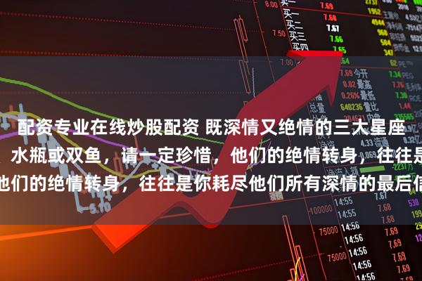 配资专业在线炒股配资 既深情又绝情的三大星座，如果你爱的人是天蝎、水瓶或双鱼，请一定珍惜，他们的绝情转身，往往是你耗尽他们所有深情的最后信号