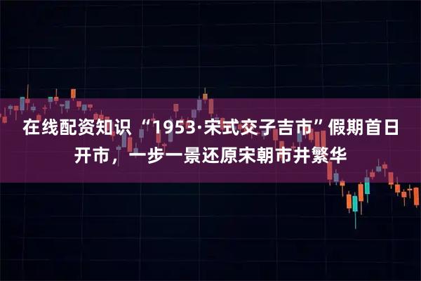 在线配资知识 “1953·宋式交子吉市”假期首日开市，一步一景还原宋朝市井繁华