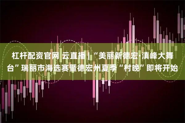 杠杆配资官网 云直播 | “美丽新德宏·滇峰大舞台”瑞丽市海选赛暨德宏州夏季“村晚”即将开始