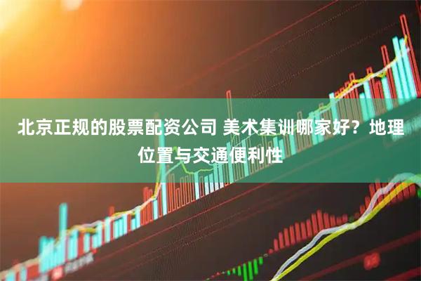北京正规的股票配资公司 美术集训哪家好？地理位置与交通便利性