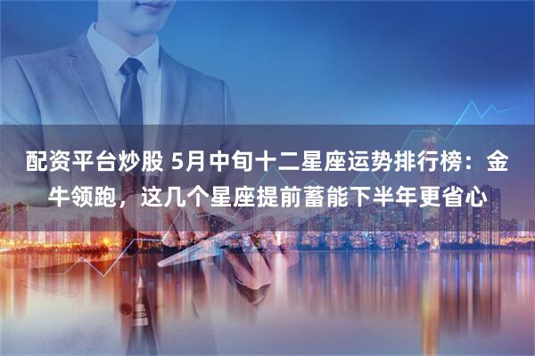 配资平台炒股 5月中旬十二星座运势排行榜：金牛领跑，这几个星座提前蓄能下半年更省心