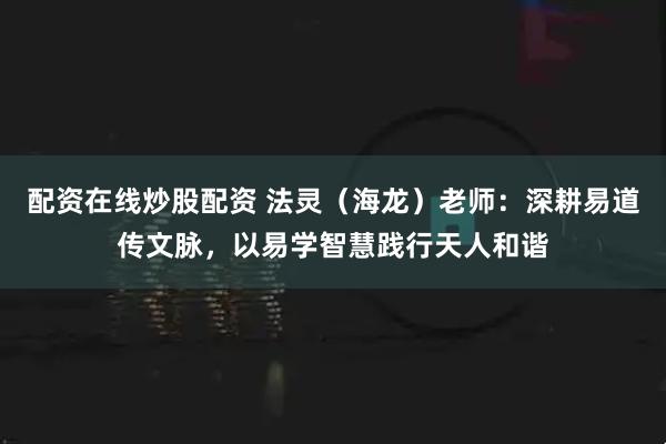 配资在线炒股配资 法灵（海龙）老师：深耕易道传文脉，以易学智慧践行天人和谐